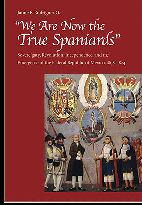 We are now the True Spaniards: Sovereignty, Revolution, Independence, and the Emergence of the Federal Republic of Mexico, 1808-1824