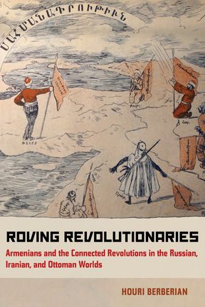 Roving Revolutionaries: Armenians and the Connected Revolutions in the Russian, Iranian, and Ottoman Worlds.