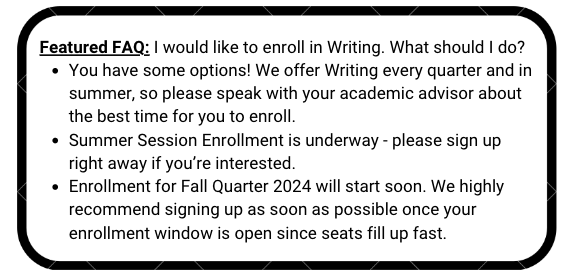 Featured FAQ: I would like to enroll in Writing. What should I do?  You have some options! We offer Writing every quarter and in summer, so please speak with your academic advisor about the best time for you to enroll. Summer Session Enrollment is underway - please sign up right away if you’re interested. Enrollment for Fall Quarter 2024 will start soon. We highly recommend signing up as soon as possible once your enrollment window is open since seats fill up fast.