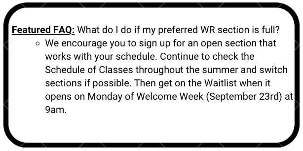 What do I do if my preferred WR section is full? We encourage you to sign up for an open section that works with your schedule. Continue to check the Schedule of Classes throughout the summer and switch sections if possible. Then get on the Waitlist when it opens on Monday of Welcome Week (September 23rd) at 9am.