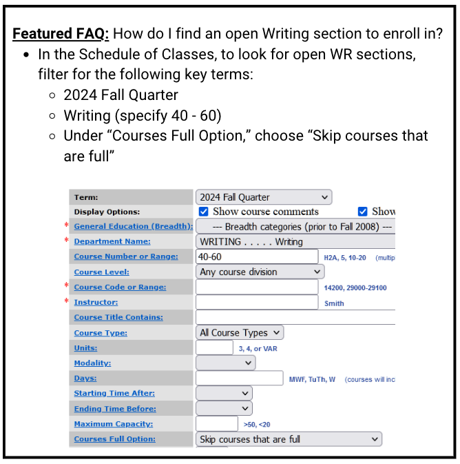How do I find an open Writing section to enroll in? In the Schedule of Classes, to look for open WR sections, filter for the following key terms: 2024 Fall Quarter Writing (specify 40 - 60) Under “Courses Full Option,” choose “Skip courses that are full”